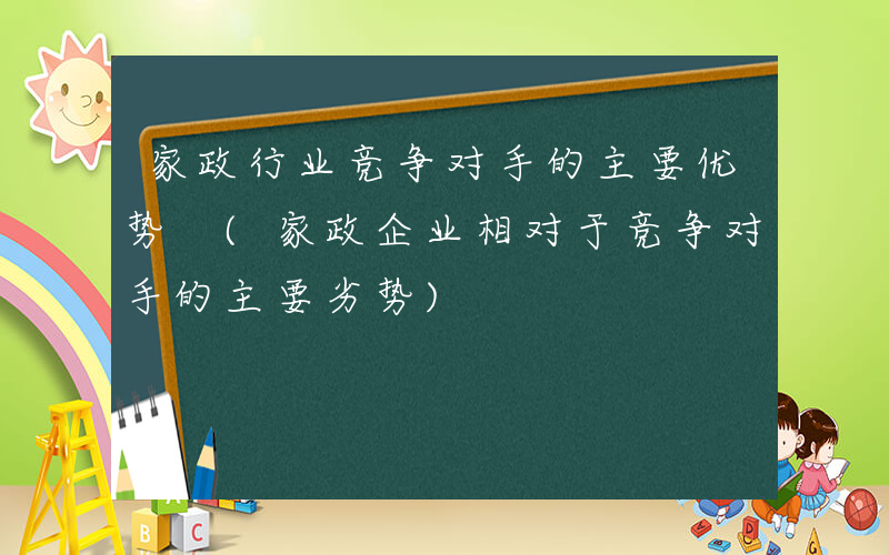 家政行业竞争对手的主要优势 (家政企业相对于竞争对手的主要劣势)